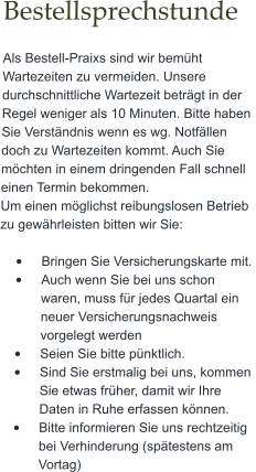 Bestellsprechstunde  Als Bestell-Praixs sind wir bemüht Wartezeiten zu vermeiden. Unsere durchschnittliche Wartezeit beträgt in der Regel weniger als 10 Minuten. Bitte haben Sie Verständnis wenn es wg. Notfällen doch zu Wartezeiten kommt. Auch Sie möchten in einem dringenden Fall schnell einen Termin bekommen.  Um einen möglichst reibungslosen Betrieb zu gewährleisten bitten wir Sie:   •	Bringen Sie Versicherungskarte mit.  •	Auch wenn Sie bei uns schon waren, muss für jedes Quartal ein neuer Versicherungsnachweis vorgelegt werden •	Seien Sie bitte pünktlich. •	Sind Sie erstmalig bei uns, kommen Sie etwas früher, damit wir Ihre Daten in Ruhe erfassen können. •	Bitte informieren Sie uns rechtzeitig bei Verhinderung (spätestens am Vortag)